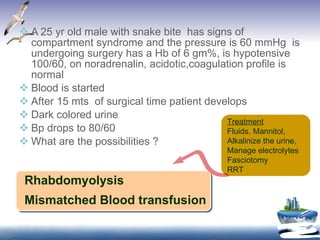 A 25 yr old male with snake bite  has signs of compartment syndrome and the pressure is 60 mmHg  is undergoing surgery has a Hb of 6 gm%, is hypotensive 100/60, on noradrenalin, acidotic,coagulation profile is normal Blood is started After 15 mts  of surgical time patient develops Dark colored urine Bp drops to 80/60 What are the possibilities ? Rhabdomyolysis  Mismatched Blood transfusion Treatment   Fluids, Mannitol, Alkalinize the urine,  Manage electrolytes Fasciotomy RRT 