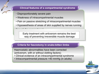 Clinical features of a compartmental syndrome •  Disproportionately severe pain •  Weakness of intracompartmental muscles •  Pain on passive stretching of intracompartmental muscles •  Hypoaesthesia of areas of skin supplied by nerves running through the compartment •  Obvious tenseness of the compartment on palpation Criteria for fasciotomy in snake-bitten limbs Haemostatic abnormalities have been corrected (antivenom, with or without clotting factors) •  Clinical evidence of an intracompartmental syndrome •  Intracompartmental pressure >40 mmHg (in adults) Early treatment with antivenom remains the best way of preventing irreversible muscle damage 