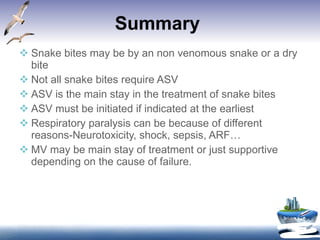 Summary  Snake bites may be by an non venomous snake or a dry bite Not all snake bites require ASV ASV is the main stay in the treatment of snake bites ASV must be initiated if indicated at the earliest Respiratory paralysis can be because of different reasons-Neurotoxicity, shock, sepsis, ARF… MV may be main stay of treatment or just supportive depending on the cause of failure. 
