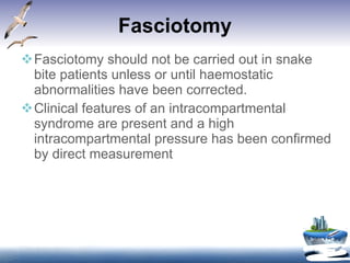 Fasciotomy Fasciotomy should not be carried out in snake bite patients unless or until haemostatic abnormalities have been corrected. Clinical features of an intracompartmental syndrome are present and a high intracompartmental pressure has been confirmed by direct measurement 