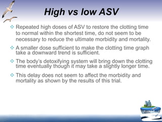 High vs low ASV Repeated high doses of ASV to restore the clotting time to normal within the shortest time, do not seem to be necessary to reduce the ultimate morbidity and mortality. A smaller dose sufficient to make the clotting time graph take a downward trend is sufficient. The body’s detoxifying system will bring down the clotting time eventually though it may take a slightly longer time.  This delay does not seem to affect the morbidity and mortality as shown by the results of this trial. 