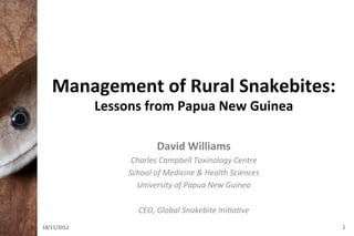 Management	
  of	
  Rural	
  Snakebites:	
  	
  
                 Lessons	
  from	
  Papua	
  New	
  Guinea	
  

                                   David	
  Williams	
  
                         Charles	
  Campbell	
  Toxinology	
  Centre	
  
                        School	
  of	
  Medicine	
  &	
  Health	
  Sciences	
  
                          University	
  of	
  Papua	
  New	
  Guinea	
  
                                                	
  
                           CEO,	
  Global	
  Snakebite	
  IniGaGve	
  
18/11/2012	
                                                                      1	
  
 