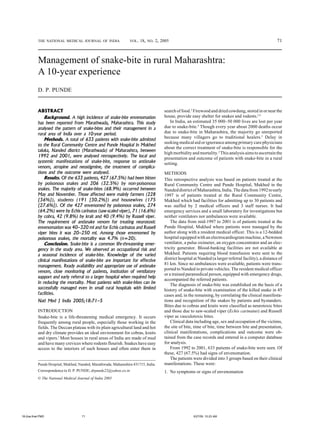 71PRABHAKARAN et al. : CARDIOVASCULAR RISK BURDEN IN AN INDIAN INDUSTRY
Management of snake-bite in rural Maharashtra:
A 10-year experience
D. P. PUNDE
ABSTRACT
Background. A high incidence of snake-bite envenomation
has been reported from Marathwada, Maharashtra. This study
analysed the pattern of snake-bites and their management in a
rural area of India over a 10-year period.
Methods.A total of 633 patients with snake-bite admitted
to the Rural Community Centre and Punde Hospital in Mukhed
taluka, Nanded district (Marathwada) of Maharashtra, between
1992 and 2001, were analysed retrospectively. The local and
systemic manifestations of snake-bite, response to antisnake
venom, atropine and neostigmine, the treatment of complica-
tions and the outcome were analysed.
Results. Of the 633 patients, 427 (67.5%) had been bitten
by poisonous snakes and 206 (32.5%) by non-poisonous
snakes. The majority of snake-bites (68.9%) occurred between
May and November. Those affected were mainly farmers (228
[36%]), students (191 [30.2%]) and housewives (175
[27.6%]). Of the 427 envenomed by poisonous snakes, 274
(64.2%) were by Echis carinatus (saw-scaled viper), 71 (16.6%)
by cobra, 42 (9.8%) by krait and 40 (9.4%) by Russell viper.
The requirement of antisnake venom for treating neurotoxic
envenomation was 40–320 ml and for Echis carinatus and Russell
viper bites it was 20–250 ml. Among those envenomed by
poisonous snakes, the mortality was 4.7% (n=20).
Conclusion. Snake-bite is a common life-threatening emer-
gency in the study area. We observed an occupational risk and
a seasonal incidence of snake-bite. Knowledge of the varied
clinical manifestations of snake-bite are important for effective
management. Ready availability and appropriate use of antisnake
venom, close monitoring of patients, institution of ventilatory
support and early referral to a larger hospital when required help
in reducing the mortality. Most patients with snake-bites can be
successfully managed even in small rural hospitals with limited
facilities.
Natl Med J India 2005;18:71–5
INTRODUCTION
Snake-bite is a life-threatening medical emergency. It occurs
frequently among rural people, especially those working in the
fields. The Deccan plateau with its plain agricultural land and hot
and dry climate provides an ideal environment for cobras, kraits
and vipers.1
Most houses in rural areas of India are made of mud
and have many crevices where rodents flourish. Snakes have easy
access to the interiors of such houses and often enter them in
search of food.2
Firewoodanddriedcowdung,storedinornearthe
house, provide easy shelter for snakes and rodents.2,3
In India, an estimated 35 000–50 000 lives are lost per year
due to snake-bite.4
Though every year about 2000 deaths occur
due to snake-bite in Maharashtra, the majority go unreported
because many villagers go to traditional healers.5
Delay in
seeking medical aid or ignorance among primary care physicians
about the correct treatment of snake-bite is responsible for the
high morbidity and mortality.2
This analysis aims to ascertain the
presentation and outcome of patients with snake-bite in a rural
setting.
METHODS
This retrospective analysis was based on patients treated at the
Rural Community Centre and Punde Hospital, Mukhed in the
NandeddistrictofMaharashtra,India.Thedatafrom1992toearly
1997 is of patients treated at the Rural Community Centre,
Mukhed which had facilities for admitting up to 30 patients and
was staffed by 2 medical officers and 3 staff nurses. It had
emergency services and a small laboratory for investigations but
neither ventilators nor ambulances were available.
The data from mid-1997 to 2001 is of patients treated at the
Punde Hospital, Mukhed where patients were managed by the
author along with a resident medical officer. This is a 12-bedded
hospital equipped with an electrocardiogram machine, a Newmon
ventilator, a pulse oximeter, an oxygen concentrator and an elec-
tricity generator. Blood-banking facilities are not available at
Mukhed. Patients requiring blood transfusion were sent to the
district hospital at Nanded (a larger referral facility), a distance of
81 km. Since no ambulances were available, patients were trans-
ported to Nanded in private vehicles. The resident medical officer
or a trained paramedical person, equipped with emergency drugs,
accompanied the referred patients.
The diagnosis of snake-bite was established on the basis of a
history of snake-bite with examination of the killed snake in 45
cases and, in the remaining, by correlating the clinical manifesta-
tions and recognition of the snakes by patients and bystanders.
Bites due to cobras and kraits were classified as neurotoxic bites
and those due to saw-scaled viper (Echis carinatus) and Russell
viper as vasculotoxic bites.
Clinical data including age, sex and occupation of the victims,
the site of bite, time of bite, time between bite and presentation,
clinical manifestations, complications and outcome were ob-
tained from the case records and entered in a computer database
for analysis.
From 1992 to 2001, 633 patients of snake-bite were seen. Of
these, 427 (67.5%) had signs of envenomation.
The patients were divided into 3 groups based on their clinical
manifestations. These were:
1. No symptoms or signs of envenomation
© The National Medical Journal of India 2005
Punde Hospital, Mukhed, Nanded, Marathwada, Maharashtra 431715, India
Correspondence to D. P. PUNDE; drpunde22@yahoo.co.in
THE NATIONAL MEDICAL JOURNAL OF INDIA VOL. 18, NO. 2, 2005
18-2oa-final.PMD 5/27/05, 10:23 AM71
 