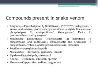 Compounds present in snake venom
• Enzymes----Phospholipase A2 (lecithinase), 5¢-nucleotidase, collagenase, L-
amino acid oxidase, proteinases,hyaluronidase, acetylcholine esterase*,
phospholipase B*, endopeptidase†, kininogenase†, Factor X†,
prothrombin activating enzyme†
• Nonenzyme polypeptides----1)Polysynaptic (a) neurotoxin (α-
bungarotoxin and cobrotoxin), 2)presynaptic (b) neurotoxin (β-
bungarotoxin, crotoxin, and taipoxin) cardiotoxin, crotamine
• Peptides----pyroglutamylpeptide
• Nucleosides----Adenosine, guanosine, inosine
• Lipids----Phospholipids, cholesterol
• Amines----Histamine, serotonin, spermin
• Metals-----Copper, zinc, sodium, magnesium
 