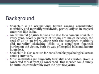 Background
• Snakebite is an occupational hazard causing considerable
morbidity and mortality worldwide, particularly so in tropical
countries like India.
• An estimated 50,000 Indians die due to venomous snakebite
every year, seventy percent of whom are males between the
ages of 20 to 50 years. Along with the associated morbidity
and mortality, snakebite leads to a significant financial
burden on the victim, both by way of hospital bills and labour
hours lost.
• Snakebite is also a cause for considerable psychological stress
among survivors.
• Most snakebites are eminently treatable and curable. Given a
concerted thrust from all concerned , this menace could surely
be curtailed considerably over the next few years.
 