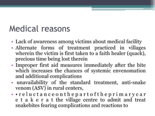Medical reasons
• Lack of awareness among victims about medical facility
• Alternate forms of treatment practiced in villages
wherein the victim is first taken to a faith healer (quack),
precious time being lost therein
• Improper first aid measures immediately after the bite
which increases the chances of systemic envenomation
and additional complications
• unavailability of the standard treatment, anti-snake
venom (ASV) in rural centers,
• • r e l u c t a n c e o n t h e p a r t o f t h e p r i m a r y c a r
e t a k e r a t the village centre to admit and treat
snakebites fearing complications and reactions to
 