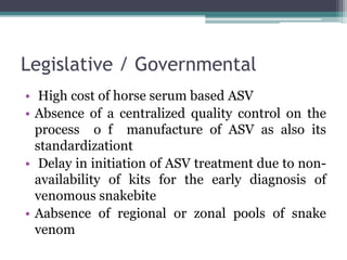 Legislative / Governmental
• High cost of horse serum based ASV
• Absence of a centralized quality control on the
process o f manufacture of ASV as also its
standardizationt
• Delay in initiation of ASV treatment due to non-
availability of kits for the early diagnosis of
venomous snakebite
• Aabsence of regional or zonal pools of snake
venom
 