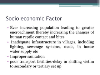 Socio economic Factor
• Ever increasing population leading to greater
encroachment thereby increasing the chances of
human reptile contact and bites
• Inadequate infrastructure in villages, including
lighting, sewerage systems, roads, in house
water supply etc
• Improper sanitation
• poor transport facilities-delay in shifting victim
to secondary or tertiary set up
 