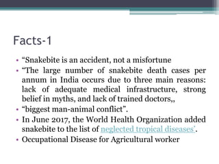Facts-1
• “Snakebite is an accident, not a misfortune
• “The large number of snakebite death cases per
annum in India occurs due to three main reasons:
lack of adequate medical infrastructure, strong
belief in myths, and lack of trained doctors,,
• “biggest man-animal conflict”.
• In June 2017, the World Health Organization added
snakebite to the list of neglected tropical diseases’.
• Occupational Disease for Agricultural worker
 