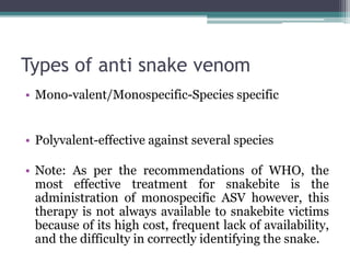 Types of anti snake venom
• Mono-valent/Monospecific-Species specific
• Polyvalent-effective against several species
• Note: As per the recommendations of WHO, the
most effective treatment for snakebite is the
administration of monospecific ASV however, this
therapy is not always available to snakebite victims
because of its high cost, frequent lack of availability,
and the difficulty in correctly identifying the snake.
 