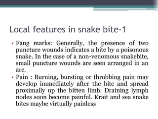 Local features in snake bite-1
• Fang marks: Generally, the presence of two
puncture wounds indicates a bite by a poisonous
snake. In the case of a non-venomous snakebite,
small puncture wounds are seen arranged in an
arc.
• Pain : Burning, bursting or throbbing pain may
develop immediately after the bite and spread
proximally up the bitten limb. Draining lymph
nodes soon become painful. Krait and sea snake
bites maybe virtually painless
 