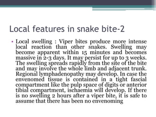 Local features in snake bite-2
• Local swelling : Viper bites produce more intense
local reaction than other snakes. Swelling may
become apparent within 15 minutes and becomes
massive in 2-3 days. It may persist for up to 3 weeks.
The swelling spreads rapidly from the site of the bite
and may involve the whole limb and adjacent trunk.
Regional lymphadenopathy may develop. In case the
envenomed tissue is contained in a tight fascial
compartment like the pulp space of digits or anterior
tibial compartment, ischaemia will develop. If there
is no swelling 2 hours after a viper bite, it is safe to
assume that there has been no envenoming
 