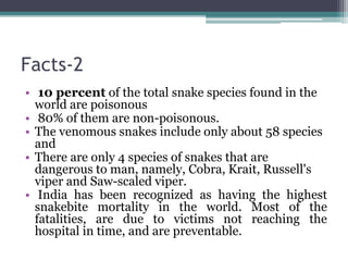 Facts-2
• 10 percent of the total snake species found in the
world are poisonous
• 80% of them are non-poisonous.
• The venomous snakes include only about 58 species
and
• There are only 4 species of snakes that are
dangerous to man, namely, Cobra, Krait, Russell's
viper and Saw-scaled viper.
• India has been recognized as having the highest
snakebite mortality in the world. Most of the
fatalities, are due to victims not reaching the
hospital in time, and are preventable.
 