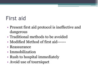 First aid
• Present first aid protocol is ineffective and
dangerous
• Traditional methods to be avoided
• Modified Method of first aid------
• Reassurance
• Immobilization
• Rush to hospital immediately
• Avoid use of tourniquet
 