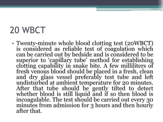 20 WBCT
• Twenty-minute whole blood clotting test (20WBCT)
is considered as reliable test of coagulation which
can be carried out by bedside and is considered to be
superior to ‘capillary tube’ method for establishing
clotting capability in snake bite. A few milliliters of
fresh venous blood should be placed in a fresh, clean
and dry glass vessel preferably test tube and left
undisturbed at ambient temperature for 20 minutes.
After that tube should be gently tilted to detect
whether blood is still liquid and if so then blood is
incoagulable. The test should be carried out every 30
minutes from admission for 3 hours and then hourly
after that.
 