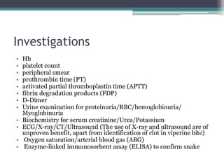 Investigations
• Hb
• platelet count
• peripheral smear
• prothrombin time (PT)
• activated partial thromboplastin time (APTT)
• fibrin degradation products (FDP)
• D-Dimer
• Urine examination for proteinuria/RBC/hemoglobinuria/
Myoglobinuria
• Biochemistry for serum creatinine/Urea/Potassium
• ECG/X-ray/CT/Ultrasound (The use of X-ray and ultrasound are of
unproven benefit, apart from identification of clot in viperine bite)
• Oxygen saturation/arterial blood gas (ABG)
• Enzyme-linked immunosorbent assay (ELISA) to confirm snake
 