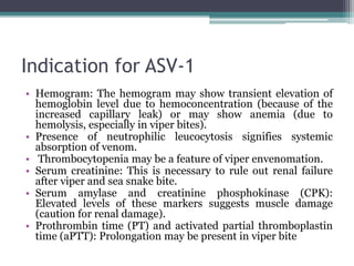 Indication for ASV-1
• Hemogram: The hemogram may show transient elevation of
hemoglobin level due to hemoconcentration (because of the
increased capillary leak) or may show anemia (due to
hemolysis, especially in viper bites).
• Presence of neutrophilic leucocytosis signifies systemic
absorption of venom.
• Thrombocytopenia may be a feature of viper envenomation.
• Serum creatinine: This is necessary to rule out renal failure
after viper and sea snake bite.
• Serum amylase and creatinine phosphokinase (CPK):
Elevated levels of these markers suggests muscle damage
(caution for renal damage).
• Prothrombin time (PT) and activated partial thromboplastin
time (aPTT): Prolongation may be present in viper bite
 