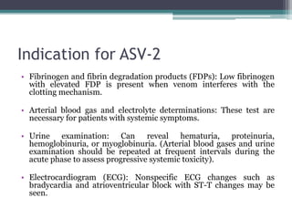 Indication for ASV-2
• Fibrinogen and fibrin degradation products (FDPs): Low fibrinogen
with elevated FDP is present when venom interferes with the
clotting mechanism.
• Arterial blood gas and electrolyte determinations: These test are
necessary for patients with systemic symptoms.
• Urine examination: Can reveal hematuria, proteinuria,
hemoglobinuria, or myoglobinuria. (Arterial blood gases and urine
examination should be repeated at frequent intervals during the
acute phase to assess progressive systemic toxicity).
• Electrocardiogram (ECG): Nonspecific ECG changes such as
bradycardia and atrioventricular block with ST-T changes may be
seen.
 
