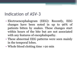 Indication of ASV-3
• Electroencephalogram (EEG): Recently, EEG
changes have been noted in up to 96% of
patients bitten by snakes. These changes start
within hours of the bite but are not associated
with any features of encephalopathy.
• These abnormal EEG patterns were seen mainly
in the temporal lobes.
• Whole blood clotting time >20 min
 