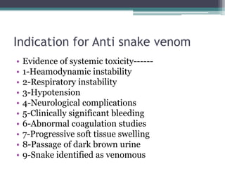 Indication for Anti snake venom
• Evidence of systemic toxicity------
• 1-Heamodynamic instability
• 2-Respiratory instability
• 3-Hypotension
• 4-Neurological complications
• 5-Clinically significant bleeding
• 6-Abnormal coagulation studies
• 7-Progressive soft tissue swelling
• 8-Passage of dark brown urine
• 9-Snake identified as venomous
 