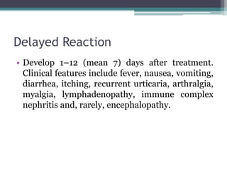 Delayed Reaction
• Develop 1–12 (mean 7) days after treatment.
Clinical features include fever, nausea, vomiting,
diarrhea, itching, recurrent urticaria, arthralgia,
myalgia, lymphadenopathy, immune complex
nephritis and, rarely, encephalopathy.
 