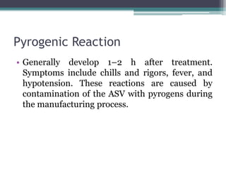Pyrogenic Reaction
• Generally develop 1–2 h after treatment.
Symptoms include chills and rigors, fever, and
hypotension. These reactions are caused by
contamination of the ASV with pyrogens during
the manufacturing process.
 