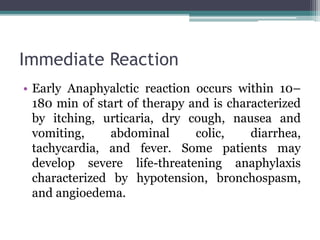 Immediate Reaction
• Early Anaphyalctic reaction occurs within 10–
180 min of start of therapy and is characterized
by itching, urticaria, dry cough, nausea and
vomiting, abdominal colic, diarrhea,
tachycardia, and fever. Some patients may
develop severe life-threatening anaphylaxis
characterized by hypotension, bronchospasm,
and angioedema.
 