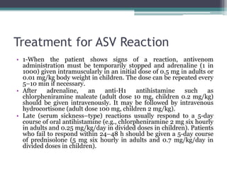 Treatment for ASV Reaction
• 1-When the patient shows signs of a reaction, antivenom
administration must be temporarily stopped and adrenaline (1 in
1000) given intramuscularly in an initial dose of 0.5 mg in adults or
0.01 mg/kg body weight in children. The dose can be repeated every
5–10 min if necessary.
• After adrenaline, an anti-H1 antihistamine such as
chlorpheniramine maleate (adult dose 10 mg, children 0.2 mg/kg)
should be given intravenously. It may be followed by intravenous
hydrocortisone (adult dose 100 mg, children 2 mg/kg).
• Late (serum sickness–type) reactions usually respond to a 5-day
course of oral antihistamine (e.g., chlorpheniramine 2 mg six hourly
in adults and 0.25 mg/kg/day in divided doses in children). Patients
who fail to respond within 24–48 h should be given a 5-day course
of prednisolone (5 mg six hourly in adults and 0.7 mg/kg/day in
divided doses in children).
 