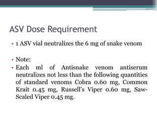 ASV Dose Requirement
• 1 ASV vial neutralizes the 6 mg of snake venom
• Note:
• Each ml of Antisnake venom antiserum
neutralizes not less than the following quantities
of standard venoms Cobra 0.60 mg, Common
Krait 0.45 mg, Russell’s Viper 0.60 mg, Saw-
Scaled Viper 0.45 mg.
 
