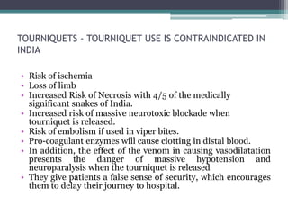 TOURNIQUETS - TOURNIQUET USE IS CONTRAINDICATED IN
INDIA
• Risk of ischemia
• Loss of limb
• Increased Risk of Necrosis with 4/5 of the medically
significant snakes of India.
• Increased risk of massive neurotoxic blockade when
tourniquet is released.
• Risk of embolism if used in viper bites.
• Pro-coagulant enzymes will cause clotting in distal blood.
• In addition, the effect of the venom in causing vasodilatation
presents the danger of massive hypotension and
neuroparalysis when the tourniquet is released
• They give patients a false sense of security, which encourages
them to delay their journey to hospital.
 