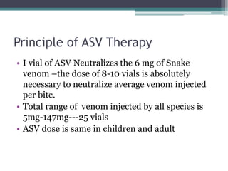 Principle of ASV Therapy
• I vial of ASV Neutralizes the 6 mg of Snake
venom –the dose of 8-10 vials is absolutely
necessary to neutralize average venom injected
per bite.
• Total range of venom injected by all species is
5mg-147mg---25 vials
• ASV dose is same in children and adult
 
