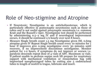 Role of Neo-stigmine and Atropine
• If Neurotoxic: Neostigmine is an anticholinesterase, which is
particularly effective in postsynaptic neurotoxins such as those of
cobra and is not useful against presynaptic neurotoxin i.e. common
Krait and the Russell’s viper. Neostigmine test should be performed
by administering 0.5–2 mg IV and if neurological improvement
occurs, it should be continued 1/2 hourly over next 8 hours.
• Measure Single breath count 1.5 mg Neostigmine given IM, 0.6mg
atropine given IV Repeat Single breath count every 10 minutes for 1
hour If improves give 0.5mg neostigmine every 30 minutes until
recovery, if no improvement discontinue neostigmine. Monitor
patient for 1-2 hours, if symptoms do not improve or worsen i.e.
paralysis descends repeat dose of 4 vials of ASV. Maximum 12 vials.
If patient unable to perform supine neck lift prepare for respiratory
support with mechanical ventilation or resuscitation bag with
improvised nasopharyngeal tubes by cutting size 5 endotracheal
tubes to length of nostril to tragus, lubricate and insert.
 