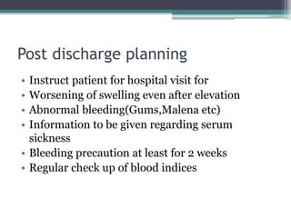 Post discharge planning
• Instruct patient for hospital visit for
• Worsening of swelling even after elevation
• Abnormal bleeding(Gums,Malena etc)
• Information to be given regarding serum
sickness
• Bleeding precaution at least for 2 weeks
• Regular check up of blood indices
 