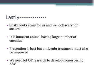 Lastly--------------
• Snake looks scary for us and we look scary for
snakes
• It is innocent animal having large number of
enemies
• Prevention is best but antivenin treatment must also
be improved
• We need lot OF research to develop monospecific
ASV
 