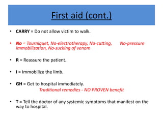 First aid (cont.)
• CARRY = Do not allow victim to walk.
• No = Tourniquet, No-electrotherapy, No-cutting, No-pressure
immobilization, No-sucking of venom
• R = Reassure the patient.
• I = Immobilize the limb.
• GH = Get to hospital immediately.
Traditional remedies - NO PROVEN benefit
• T = Tell the doctor of any systemic symptoms that manifest on the
way to hospital.
 