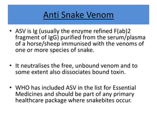 Anti Snake Venom
• ASV is Ig (usually the enzyme refined F(ab)2
fragment of IgG) purified from the serum/plasma
of a horse/sheep immunised with the venoms of
one or more species of snake.
• It neutralises the free, unbound venom and to
some extent also dissociates bound toxin.
• WHO has included ASV in the list for Essential
Medicines and should be part of any primary
healthcare package where snakebites occur.
 
