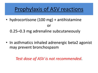 Prophylaxis of ASV reactions
• hydrocortisone (100 mg) + antihistamine
or
0.25–0.3 mg adrenaline subcutaneously
• In asthmatics inhaled adrenergic beta2 agonist
may prevent bronchospasm
Test dose of ASV is not recommended.
 