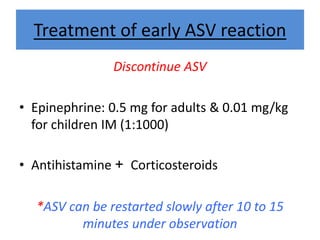 Treatment of early ASV reaction
Discontinue ASV
• Epinephrine: 0.5 mg for adults & 0.01 mg/kg
for children IM (1:1000)
• Antihistamine + Corticosteroids
*ASV can be restarted slowly after 10 to 15
minutes under observation
 