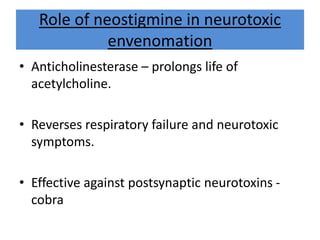 Role of neostigmine in neurotoxic
envenomation
• Anticholinesterase – prolongs life of
acetylcholine.
• Reverses respiratory failure and neurotoxic
symptoms.
• Effective against postsynaptic neurotoxins -
cobra
 