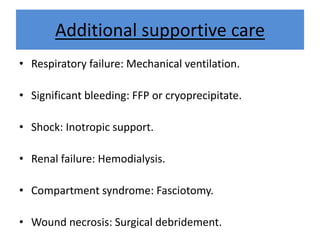 Additional supportive care
• Respiratory failure: Mechanical ventilation.
• Significant bleeding: FFP or cryoprecipitate.
• Shock: Inotropic support.
• Renal failure: Hemodialysis.
• Compartment syndrome: Fasciotomy.
• Wound necrosis: Surgical debridement.
 