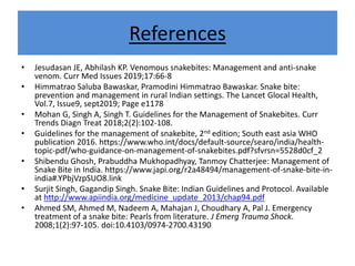 References
• Jesudasan JE, Abhilash KP. Venomous snakebites: Management and anti-snake
venom. Curr Med Issues 2019;17:66-8
• Himmatrao Saluba Bawaskar, Pramodini Himmatrao Bawaskar. Snake bite:
prevention and management in rural Indian settings. The Lancet Glocal Health,
Vol.7, Issue9, sept2019; Page e1178
• Mohan G, Singh A, Singh T. Guidelines for the Management of Snakebites. Curr
Trends Diagn Treat 2018;2(2):102-108.
• Guidelines for the management of snakebite, 2nd edition; South east asia WHO
publication 2016. https://www.who.int/docs/default-source/searo/india/health-
topic-pdf/who-guidance-on-management-of-snakebites.pdf?sfvrsn=5528d0cf_2
• Shibendu Ghosh, Prabuddha Mukhopadhyay, Tanmoy Chatterjee: Management of
Snake Bite in India. https://www.japi.org/r2a48494/management-of-snake-bite-in-
india#.YPbjVzpSUO8.link
• Surjit Singh, Gagandip Singh. Snake Bite: Indian Guidelines and Protocol. Available
at http://www.apiindia.org/medicine_update_2013/chap94.pdf
• Ahmed SM, Ahmed M, Nadeem A, Mahajan J, Choudhary A, Pal J. Emergency
treatment of a snake bite: Pearls from literature. J Emerg Trauma Shock.
2008;1(2):97-105. doi:10.4103/0974-2700.43190
 