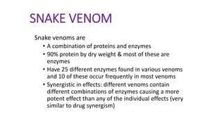 SNAKE VENOM
Snake venoms are
• A combination of proteins and enzymes
• 90% protein by dry weight & most of these are
enzymes
• Have 25 different enzymes found in various venoms
and 10 of these occur frequently in most venoms
• Synergistic in effects: different venoms contain
different combinations of enzymes causing a more
potent effect than any of the individual effects (very
similar to drug synergism)
 