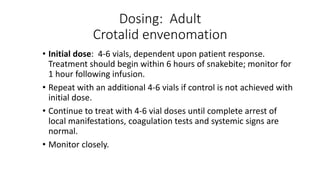 Dosing: Adult
Crotalid envenomation
• Initial dose: 4-6 vials, dependent upon patient response.
Treatment should begin within 6 hours of snakebite; monitor for
1 hour following infusion.
• Repeat with an additional 4-6 vials if control is not achieved with
initial dose.
• Continue to treat with 4-6 vial doses until complete arrest of
local manifestations, coagulation tests and systemic signs are
normal.
• Monitor closely.
 