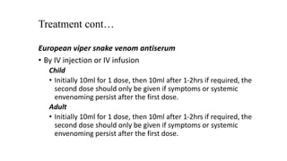 Treatment cont…
European viper snake venom antiserum
• By IV injection or IV infusion
Child
• Initially 10ml for 1 dose, then 10ml after 1-2hrs if required, the
second dose should only be given if symptoms or systemic
envenoming persist after the first dose.
Adult
• Initially 10ml for 1 dose, then 10ml after 1-2hrs if required, the
second dose should only be given if symptoms or systemic
envenoming persist after the first dose.
 