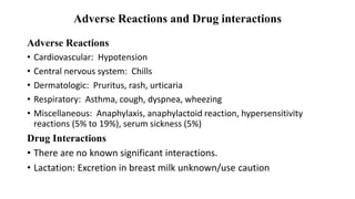 Adverse Reactions and Drug interactions
Adverse Reactions
• Cardiovascular: Hypotension
• Central nervous system: Chills
• Dermatologic: Pruritus, rash, urticaria
• Respiratory: Asthma, cough, dyspnea, wheezing
• Miscellaneous: Anaphylaxis, anaphylactoid reaction, hypersensitivity
reactions (5% to 19%), serum sickness (5%)
Drug Interactions
• There are no known significant interactions.
• Lactation: Excretion in breast milk unknown/use caution
 