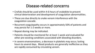 Disease-related concerns
• CroFab should be used within 4-6 hours of snakebite to prevent
clinical deterioration and development of coagulation abnormalities.
• These are due directly to snake venom interference with the
coagulation cascade.
• Recurrent coagulopathy occurs in approximately 50% of patients and
may persist for 1-2 weeks or more.
• Repeat dosing may be indicated.
• Patients should be monitored for at least 1 week and evaluated for
other pre-existing conditions associated with bleeding disorders.
• In severe envenomations, a decrease in platelets may occur, lasting
hours to several days. Blood products are generally ineffective as they
are rapidly consumed by circulating venom.
 