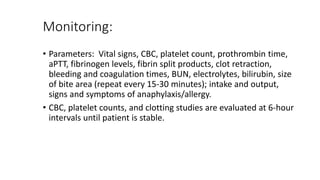 Monitoring:
• Parameters: Vital signs, CBC, platelet count, prothrombin time,
aPTT, fibrinogen levels, fibrin split products, clot retraction,
bleeding and coagulation times, BUN, electrolytes, bilirubin, size
of bite area (repeat every 15-30 minutes); intake and output,
signs and symptoms of anaphylaxis/allergy.
• CBC, platelet counts, and clotting studies are evaluated at 6-hour
intervals until patient is stable.
 