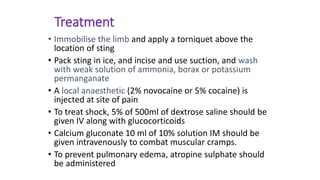 Treatment
• Immobilise the limb and apply a torniquet above the
location of sting
• Pack sting in ice, and incise and use suction, and wash
with weak solution of ammonia, borax or potassium
permanganate
• A local anaesthetic (2% novocaine or 5% cocaine) is
injected at site of pain
• To treat shock, 5% of 500ml of dextrose saline should be
given IV along with glucocorticoids
• Calcium gluconate 10 ml of 10% solution IM should be
given intravenously to combat muscular cramps.
• To prevent pulmonary edema, atropine sulphate should
be administered
 