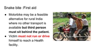 Snake bite :First aid
● Motorbike may be a feasible
alternative for rural India
where no other transport is
available but third person
must sit behind the patient.
● Victim must not run or drive
himself to reach a Health
facility.
 
