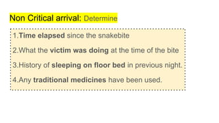 Non Critical arrival: Determine
1.Time elapsed since the snakebite
2.What the victim was doing at the time of the bite
3.History of sleeping on floor bed in previous night.
4.Any traditional medicines have been used.
 